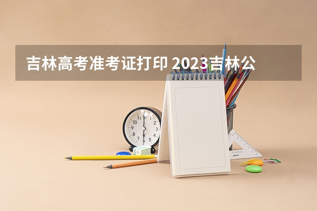 吉林高考准考证打印 2023吉林公务员准考证打印入口在哪