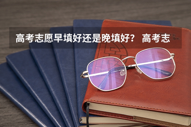 高考志愿早填好还是晚填好？ 高考志愿填报时间段