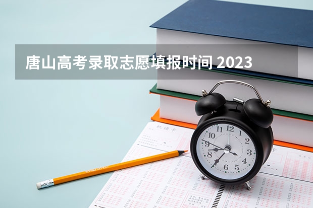 唐山高考录取志愿填报时间 2023高考河北志愿填报时间