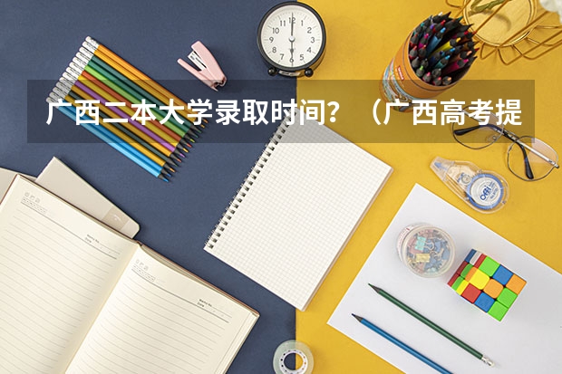 广西二本大学录取时间？（广西高考提前批录取时间）