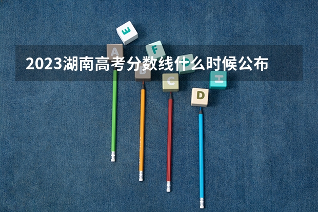 2023湖南高考分数线什么时候公布