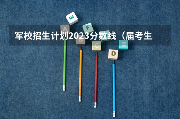 军校招生计划2023分数线(届考生最关注的十所河北专科院校)
