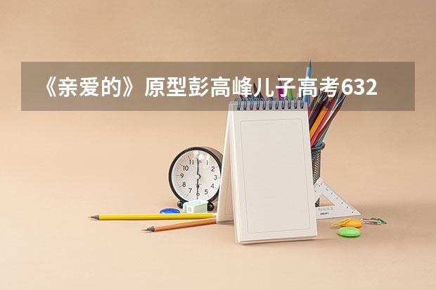 《亲爱的》原型彭高峰儿子高考632分!如此高分可以上哪些好大学?
