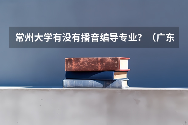 常州大学有没有播音编导专业?(广东高考分数线公布 广东高考分数线一览表)