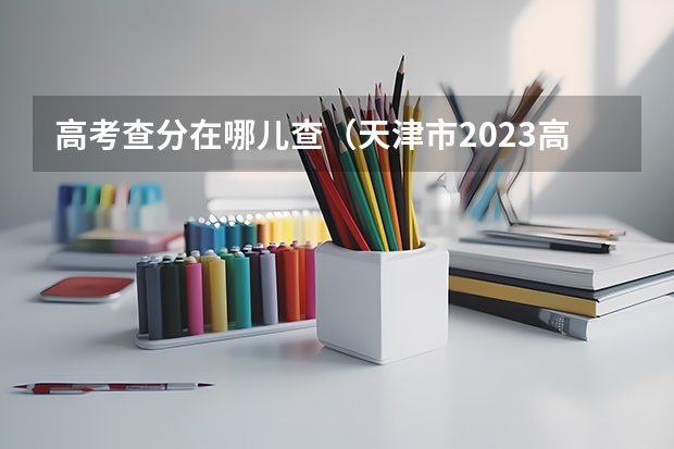 高考查分在哪儿查（天津市2023高考时间表）