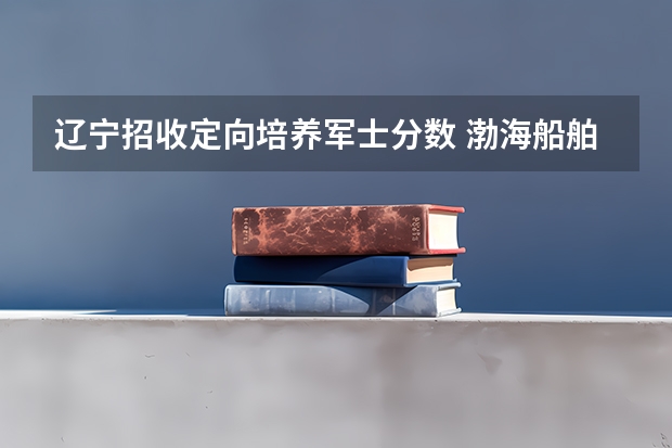 辽宁招收定向培养军士分数 渤海船舶职业学院定向培养军士专业入取分数