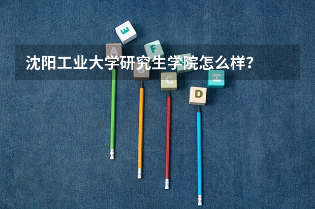 沈阳工业大学研究生学院怎么样？