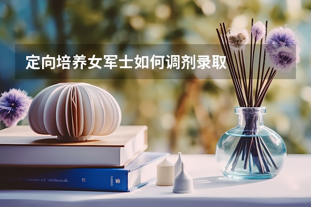 定向培养女军士如何调剂录取