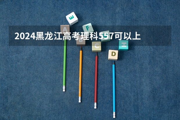 2024黑龙江高考理科557可以上什么大学预测