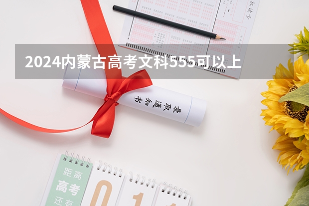 2024内蒙古高考文科555可以上什么大学预测