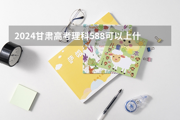 2024甘肃高考理科588可以上什么大学预测