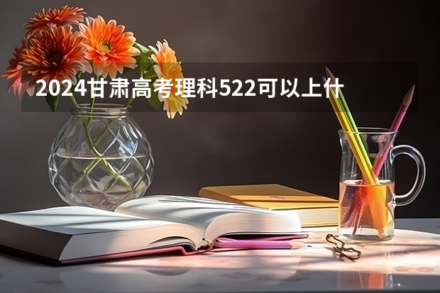 2024甘肃高考理科522可以上什么大学预测