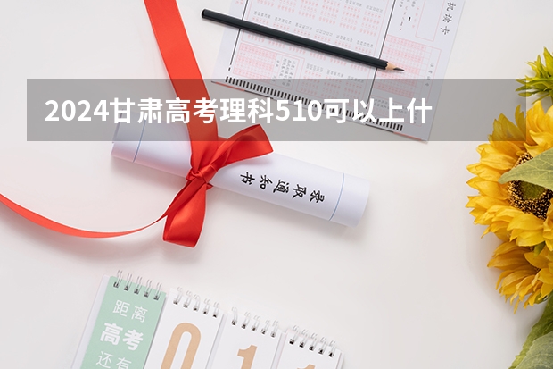 2024甘肃高考理科510可以上什么大学预测