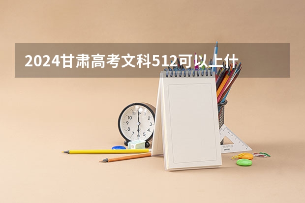 2024甘肃高考文科512可以上什么大学预测