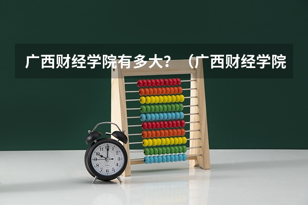 广西财经学院有多大？（广西财经学院的三本院校在哪?面积多大？）