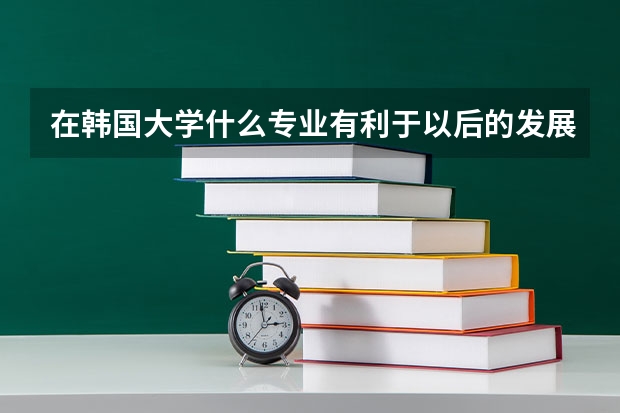 在韩国大学什么专业有利于以后的发展?