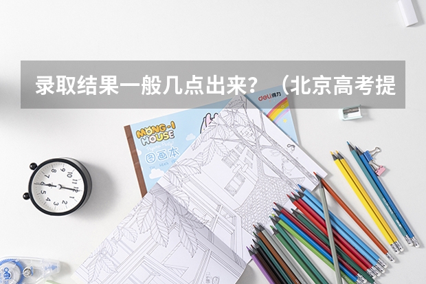 录取结果一般几点出来？（北京高考提前批录取结果查询时间）