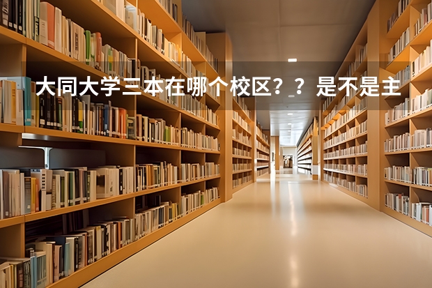 大同大学三本在哪个校区？？是不是主校区那里详细点