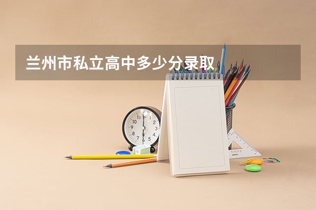 兰州市私立高中多少分录取