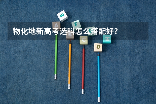 物化地新高考选科怎么搭配好？