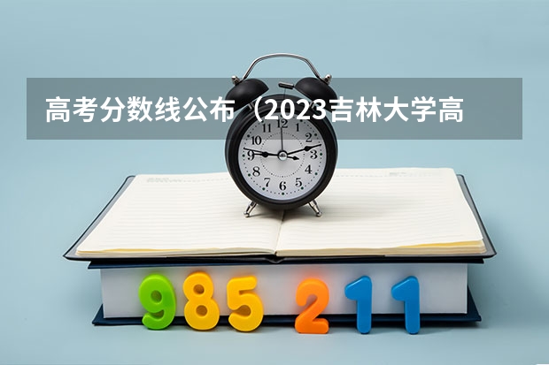 高考分数线公布（2023吉林大学高考录取分数线）