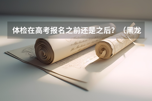 体检在高考报名之前还是之后？（黑龙江省高考体检时间2023）