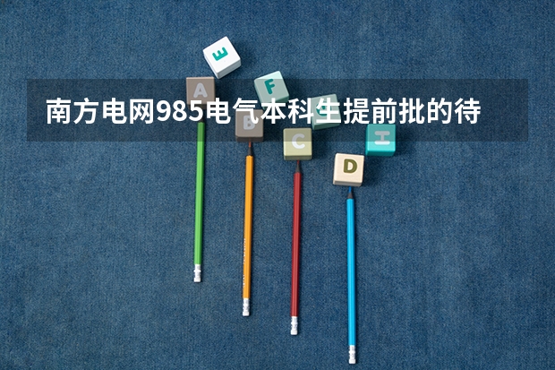 南方电网985电气本科生提前批的待遇有国网的提前批待遇好吗?