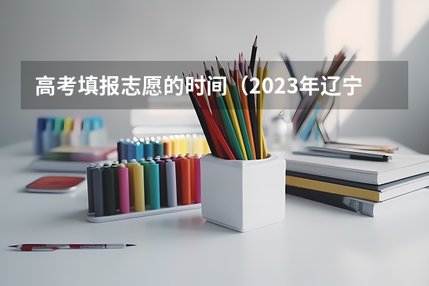 高考填报志愿的时间（2023年辽宁高考录取时间）