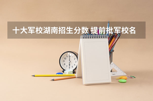十大军校湖南招生分数 提前批军校名单和分数