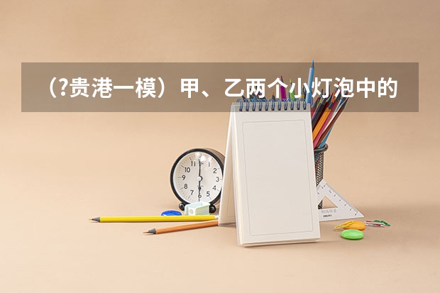 （?贵港一模）甲、乙两个小灯泡中的电流与电压关系如图所示，乙灯泡的电阻为______Ω（保留一位小数 （?贵港一模）如图所示，薄壁圆柱形容器甲和乙内分别盛有质量均为2千克的酒精和水．甲的底面积为0.01