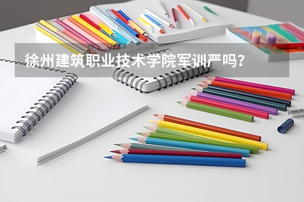 徐州建筑职业技术学院军训严吗?