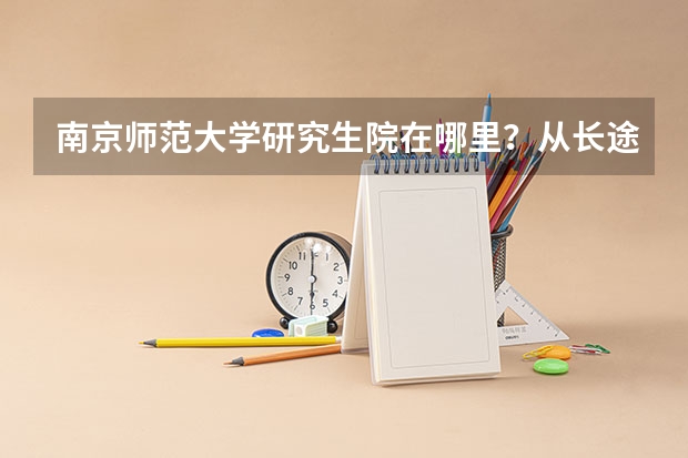 南京师范大学研究生院在哪里?从长途东站坐什么公交车能到南师研究生院?