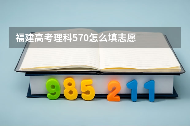 福建高考理科570怎么填志愿