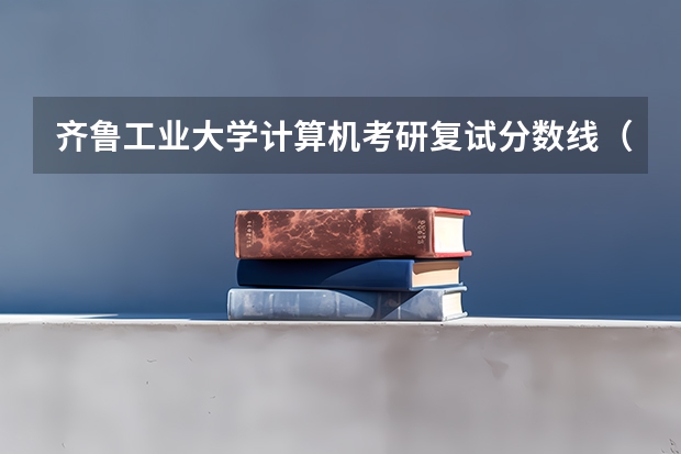 齐鲁工业大学计算机考研复试分数线(齐鲁工业大学分数线)