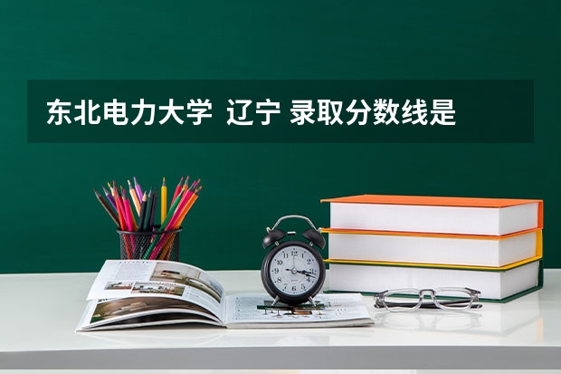 东北电力大学  辽宁 录取分数线是多少？