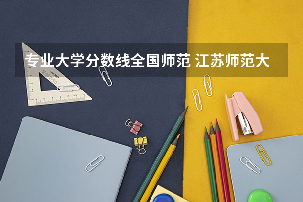 专业大学分数线全国师范 江苏师范大学专业排名及分数线