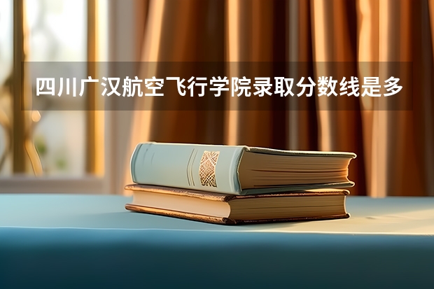 四川广汉航空飞行学院录取分数线是多少分?