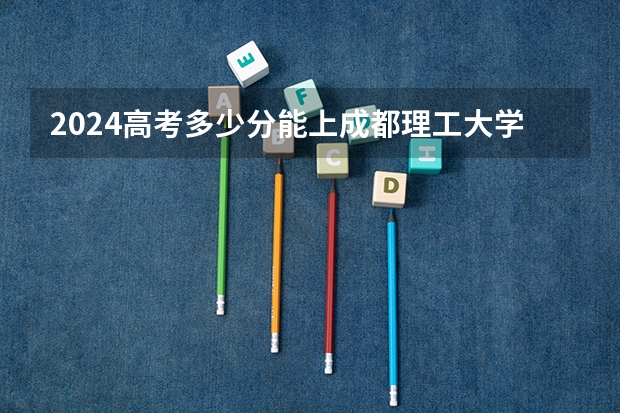 2024高考多少分能上成都理工大学工程技术学院