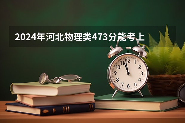 2024年河北物理类473分能考上什么大学?