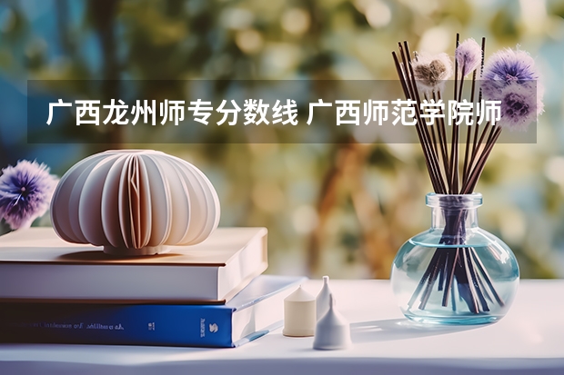 广西龙州师专分数线 广西师范学院师园学院在南宁还是崇左