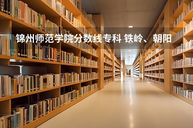 锦州师范学院分数线专科 铁岭、朝阳、抚顺、锦州师范学院最近几年分数线