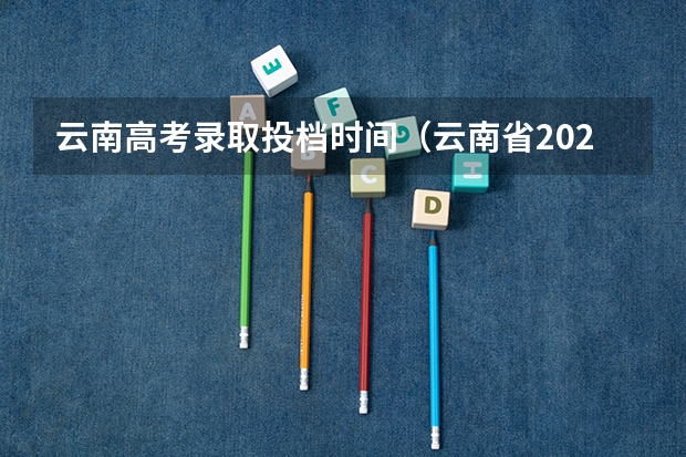 云南高考录取投档时间（云南省2023年高考各批次录取时间）