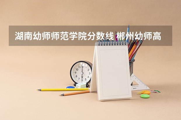湖南幼师师范学院分数线 郴州幼师高等职业学院分数线