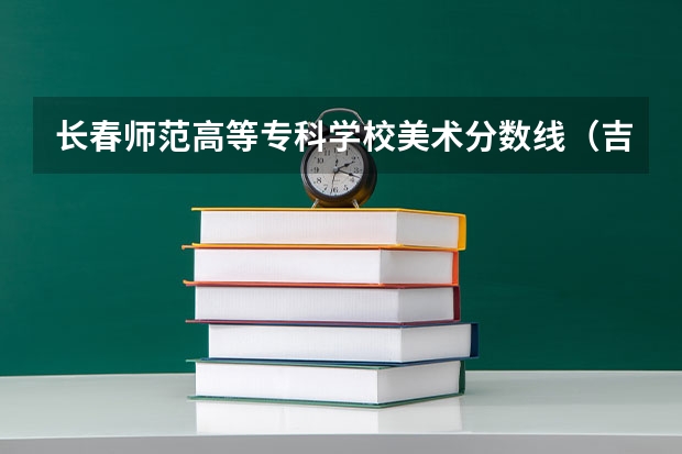 长春师范高等专科学校美术分数线（吉林艺术学院分数线？）