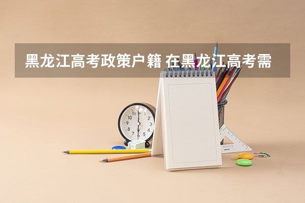 黑龙江高考政策户籍 在黑龙江高考需要有几年户籍