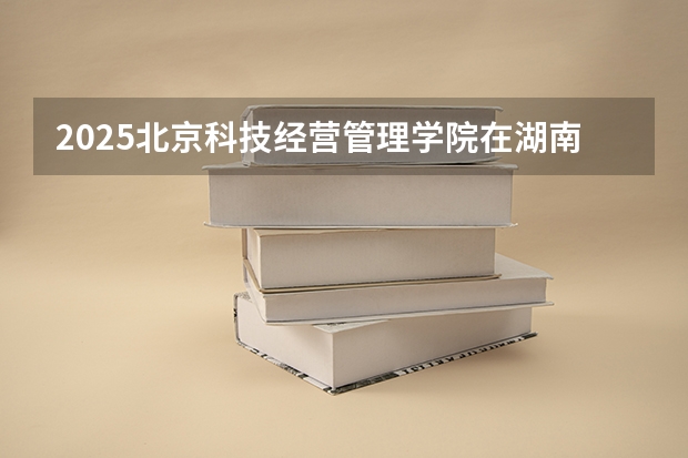 2025北京科技经营管理学院在湖南的招生情况介绍