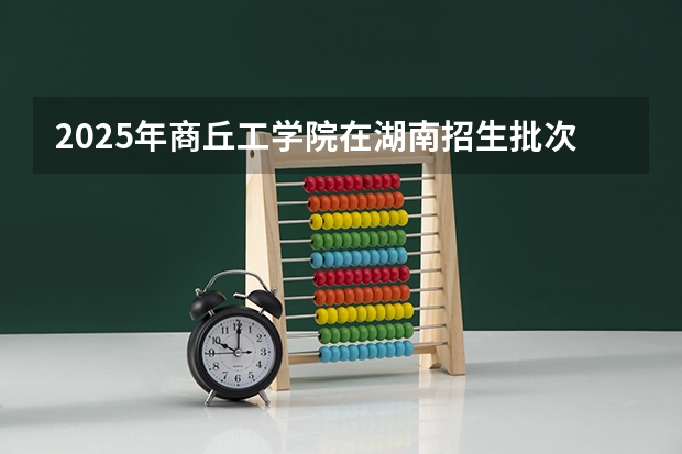 2025年商丘工学院在湖南招生批次和专业
