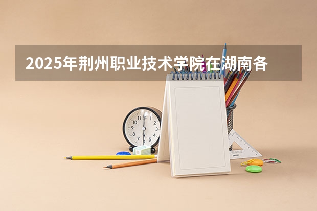 2025年荆州职业技术学院在湖南各专业都招多少人