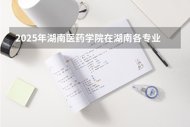 2025年湖南医药学院在湖南各专业都招多少人