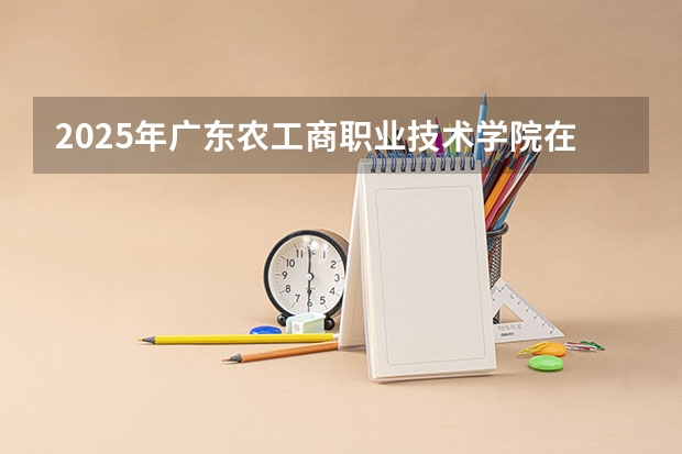 2025年广东农工商职业技术学院在湖南各专业都招多少人